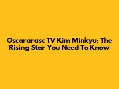 Oscararasc TV Kim Minkyu: The Rising Star You Need To Know