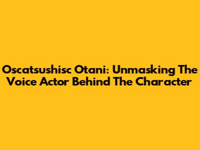 Oscatsushisc Otani: Unmasking The Voice Actor Behind The Character