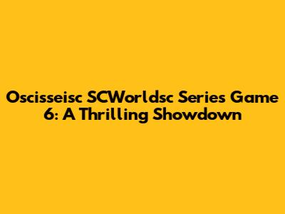 Oscisseisc SCWorldsc Series Game 6: A Thrilling Showdown