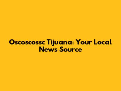 Oscoscossc Tijuana: Your Local News Source