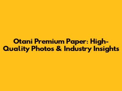 Otani Premium Paper: High-Quality Photos & Industry Insights