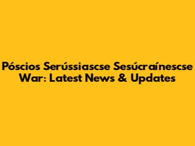 Póscios Serússiascse Sesúcraínescse War: Latest News & Updates