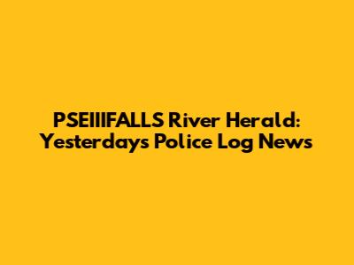 PSEIIIFALLS River Herald: Yesterday's Police Log News