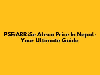 PSEiARRiSe Alexa Price In Nepal: Your Ultimate Guide