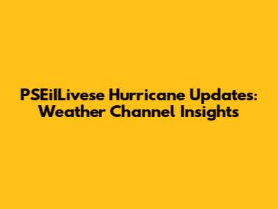 PSEiILivese Hurricane Updates: Weather Channel Insights