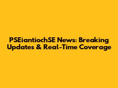 PSEiantiochSE News: Breaking Updates & Real-Time Coverage