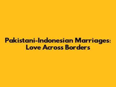 Pakistani-Indonesian Marriages: Love Across Borders