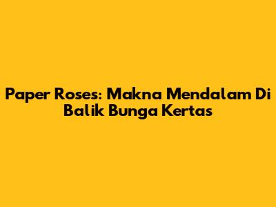 Paper Roses: Makna Mendalam Di Balik Bunga Kertas