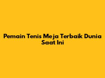 Pemain Tenis Meja Terbaik Dunia Saat Ini