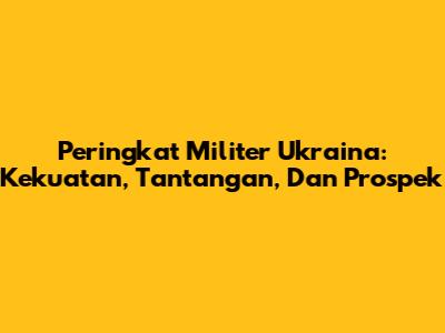 Peringkat Militer Ukraina: Kekuatan, Tantangan, Dan Prospek