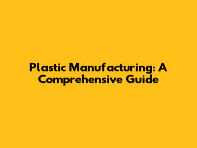 Plastic Manufacturing: A Comprehensive Guide