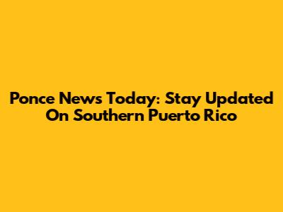 Ponce News Today: Stay Updated On Southern Puerto Rico
