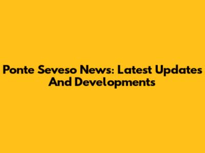 Ponte Seveso News: Latest Updates And Developments