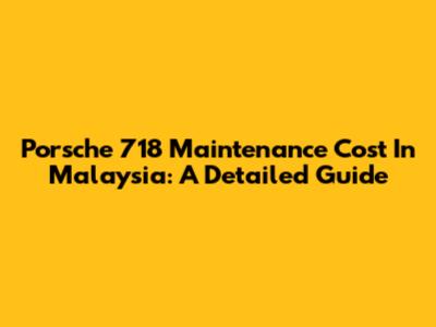 Porsche 718 Maintenance Cost In Malaysia: A Detailed Guide