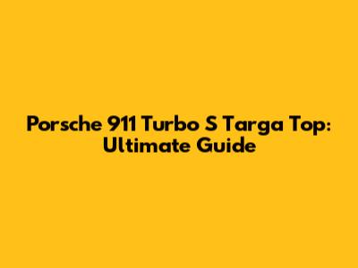 Porsche 911 Turbo S Targa Top: Ultimate Guide