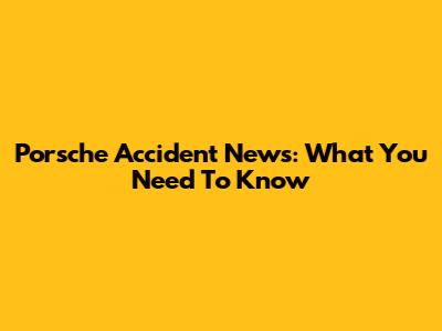 Porsche Accident News: What You Need To Know