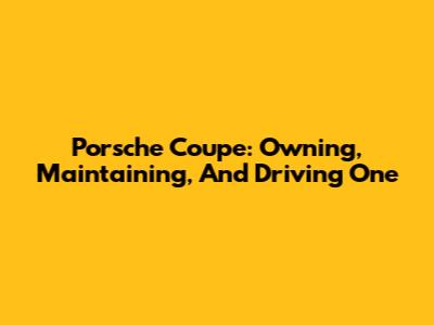 Porsche Coupe: Owning, Maintaining, And Driving One
