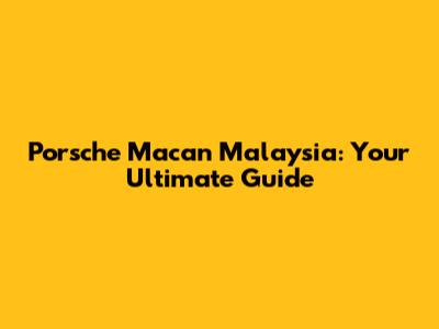 Porsche Macan Malaysia: Your Ultimate Guide