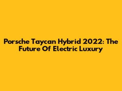 Porsche Taycan Hybrid 2022: The Future Of Electric Luxury