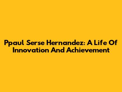 Ppaul Serse Hernandez: A Life Of Innovation And Achievement