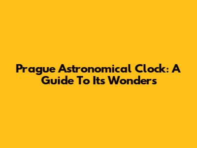 Prague Astronomical Clock: A Guide To Its Wonders