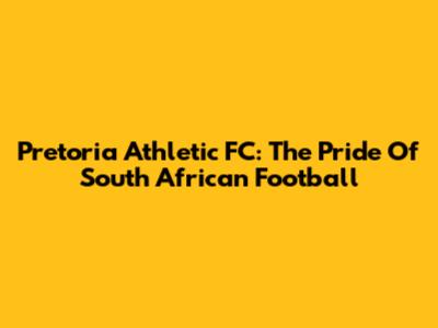 Pretoria Athletic FC: The Pride Of South African Football