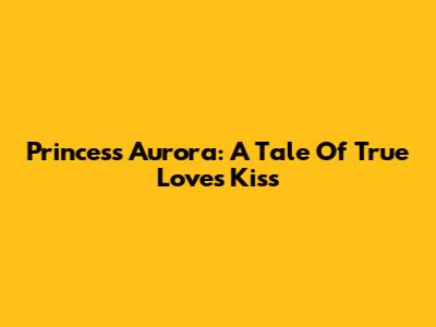 Princess Aurora: A Tale Of True Love's Kiss