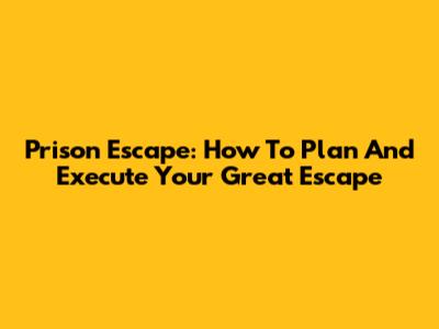 Prison Escape: How To Plan And Execute Your Great Escape