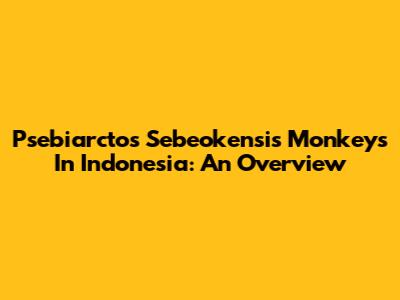 Psebiarctos Sebeokensis Monkeys In Indonesia: An Overview