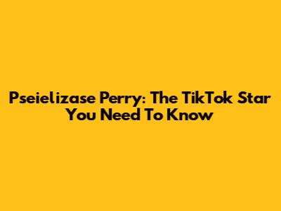 Pseielizase Perry: The TikTok Star You Need To Know
