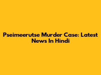 Pseimeerutse Murder Case: Latest News In Hindi