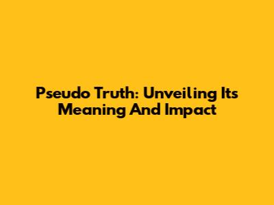 Pseudo Truth: Unveiling Its Meaning And Impact
