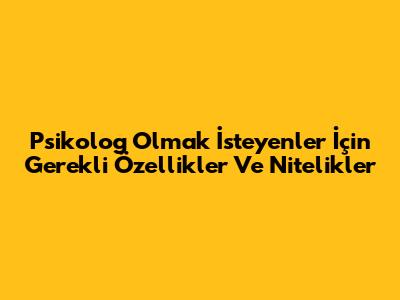 Psikolog Olmak İsteyenler İçin Gerekli Özellikler Ve Nitelikler
