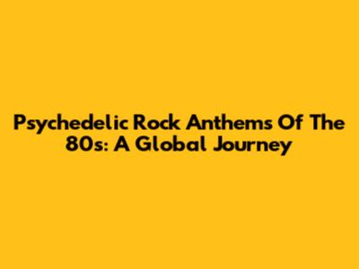 Psychedelic Rock Anthems Of The '80s: A Global Journey