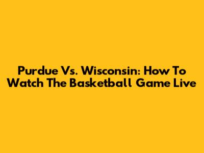 Purdue Vs. Wisconsin: How To Watch The Basketball Game Live