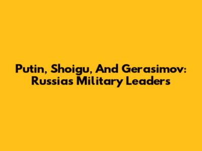 Putin, Shoigu, And Gerasimov: Russia's Military Leaders