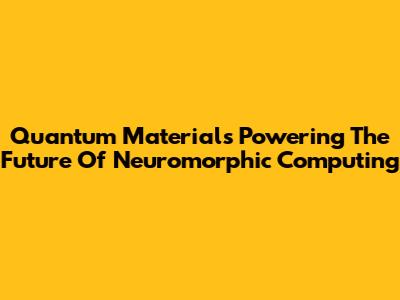 Quantum Materials Powering The Future Of Neuromorphic Computing