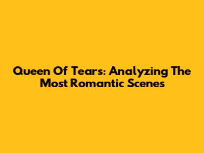 Queen Of Tears: Analyzing The Most Romantic Scenes