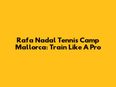 Rafa Nadal Tennis Camp Mallorca: Train Like A Pro