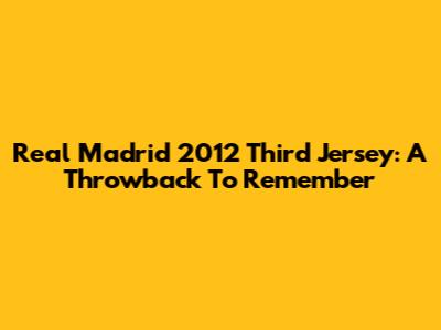 Real Madrid 2012 Third Jersey: A Throwback To Remember