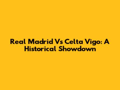 Real Madrid Vs Celta Vigo: A Historical Showdown