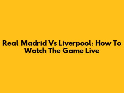 Real Madrid Vs Liverpool: How To Watch The Game Live