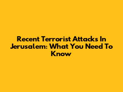 Recent Terrorist Attacks In Jerusalem: What You Need To Know