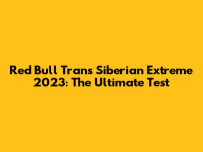 Red Bull Trans Siberian Extreme 2023: The Ultimate Test