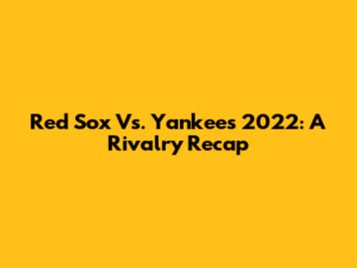 Red Sox Vs. Yankees 2022: A Rivalry Recap