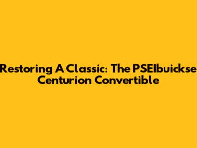 Restoring A Classic: The PSEIbuickse Centurion Convertible