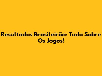 Resultados Brasileirão: Tudo Sobre Os Jogos!