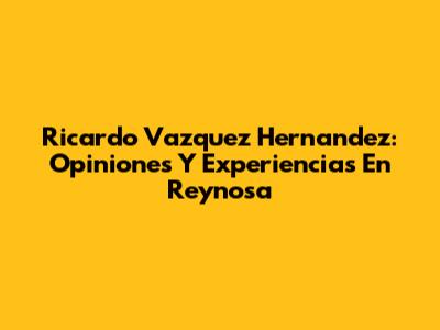 Ricardo Vazquez Hernandez: Opiniones Y Experiencias En Reynosa
