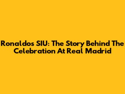 Ronaldo's SIU: The Story Behind The Celebration At Real Madrid