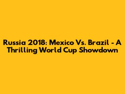 Russia 2018: Mexico Vs. Brazil - A Thrilling World Cup Showdown